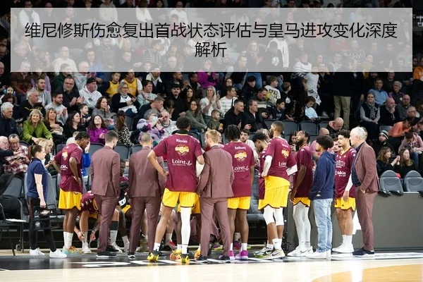 维尼修斯伤愈复出首战状态评估与皇马进攻变化深度解析