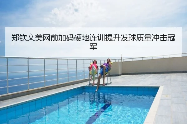 郑钦文美网前加码硬地连训提升发球质量冲击冠军