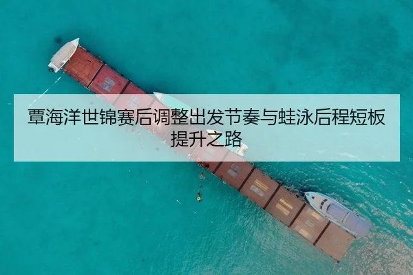 覃海洋世锦赛后调整出发节奏与蛙泳后程短板提升之路