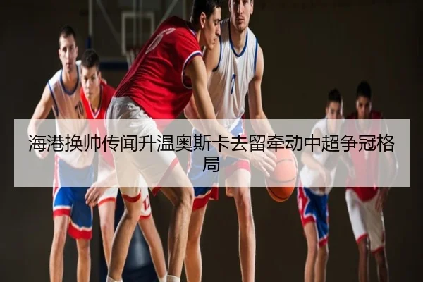 海港换帅传闻升温奥斯卡去留牵动中超争冠格局